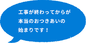 工事が終わってからが本当のおつきあいの始まりです！