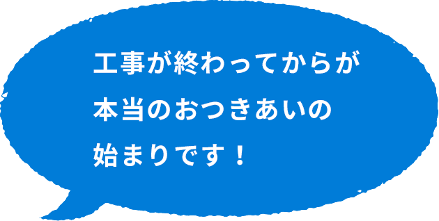 工事が終わってからが本当のおつきあいの始まりです！