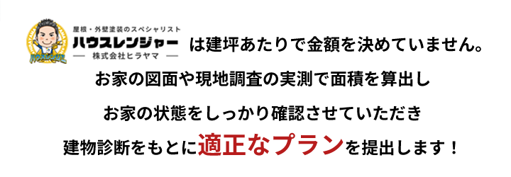 ハウスレンジャーは建坪あたりで金額を決めていません。お家の図面や現地調査の実測で面積を算出しお家の状態をしっかり確認させていただき建物診断をもとに適正なプランを提出します！