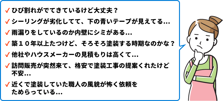 ひび割れがでてきているけど大丈夫?/シーリングが劣化してて、下の青いテープが見えてる…/雨漏りをしているのか内壁にシミがある…/築10年以上たつけど、そろそろ塗装する時期なのかな?/他社やハウスメーカーの見積もりは高くて…/訪問販売が突然来て、格安で塗装工事の提案くれたけど不安…/近くで塗装していた職人の風貌が怖く依頼をためらっている…